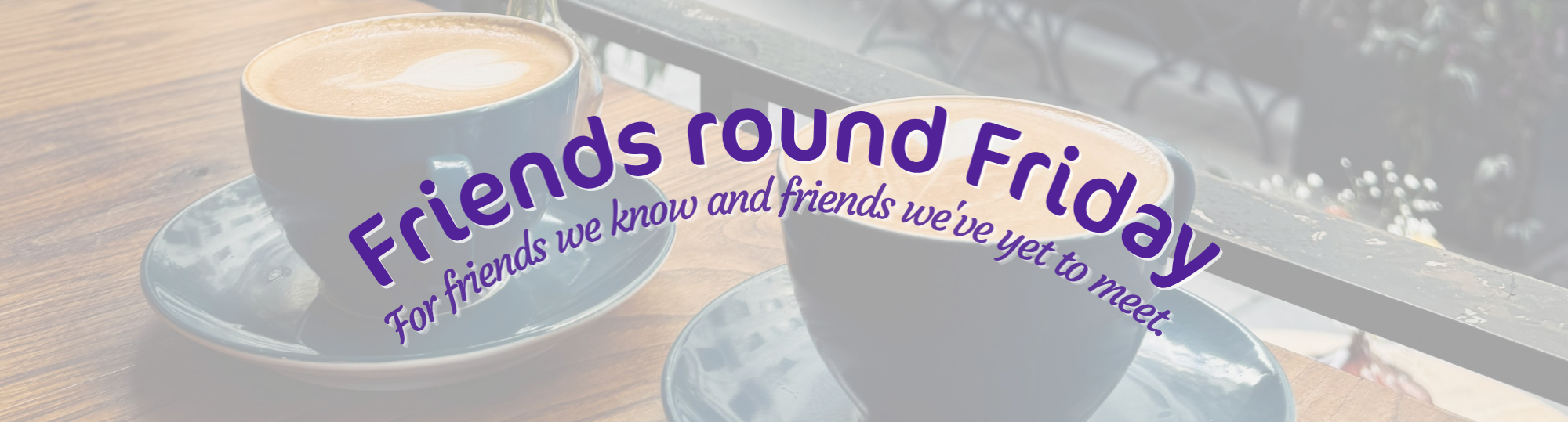 faded photo of two cups of coffee with text: friends round Friday: for friends we know and friends we've yet to meet